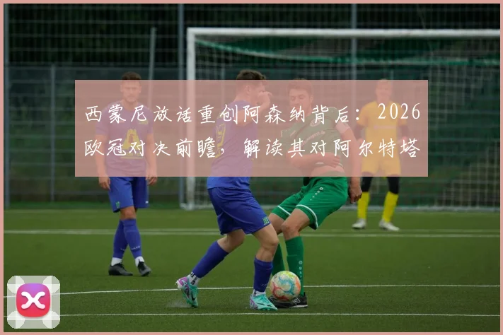 西蒙尼放话重创阿森纳背后：2026欧冠对决前瞻，解读其对阿尔特塔战术的钦佩