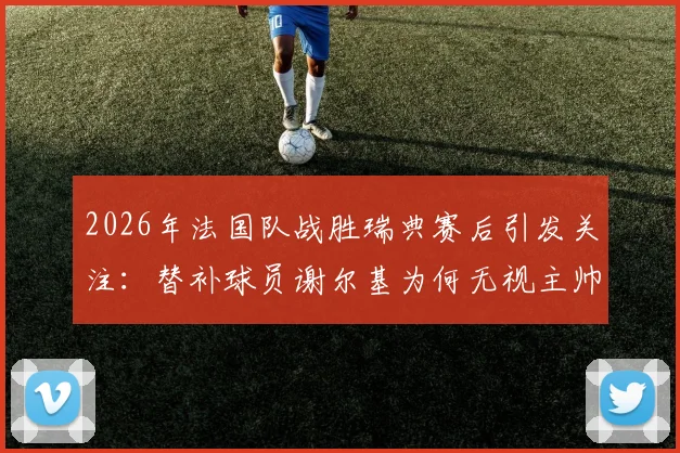 2026年法国队战胜瑞典赛后引发关注：替补球员谢尔基为何无视主帅德尚的问候？