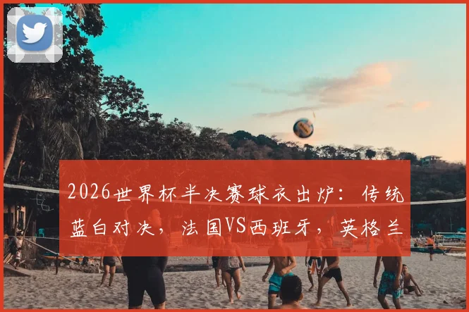 2026世界杯半决赛球衣出炉：传统蓝白对决，法国VS西班牙，英格兰VS阿根廷配色详解