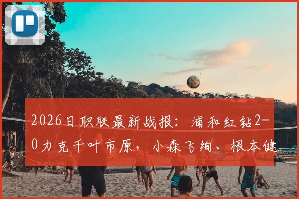 2026日职联最新战报：浦和红钻2-0力克千叶市原，小森飞绚、根本健太连场建功