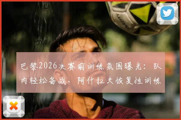 巴黎2026决赛前训练氛围曝光：队内轻松备战，阿什拉夫恢复性训练未进行高强度冲刺