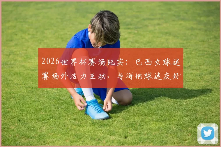 2026世界杯赛场纪实：巴西女球迷赛场外活力互动，与海地球迷友好合影展现足球温度
