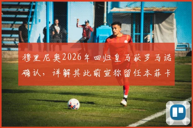 穆里尼奥2026年回归皇马获罗马诺确认，详解其此前宣称留任本菲卡的真实意图与皇马选帅过程