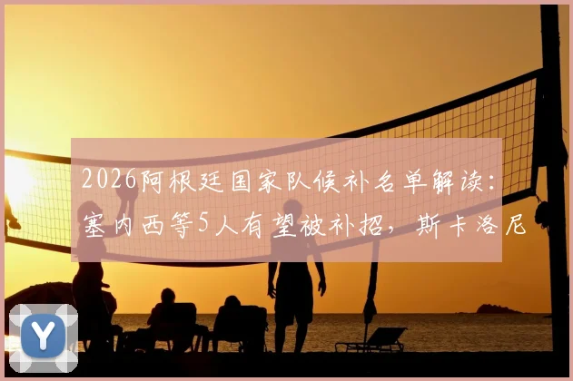 2026阿根廷国家队候补名单解读：塞内西等5人有望被补招，斯卡洛尼的选择悬念