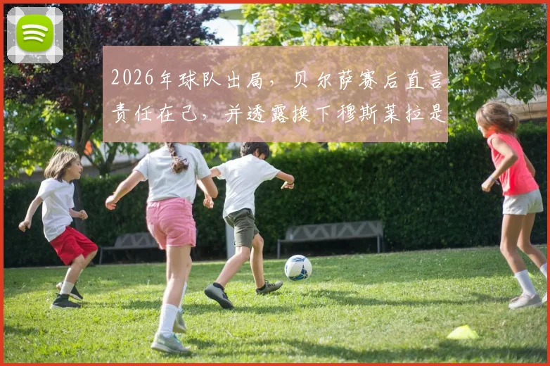 2026年球队出局，贝尔萨赛后直言责任在己，并透露换下穆斯莱拉是球员本人要求