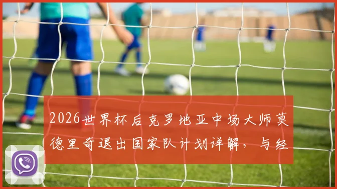 2026世界杯后克罗地亚中场大师莫德里奇退出国家队计划详解，与经纪人阿莫林关键会面在即
