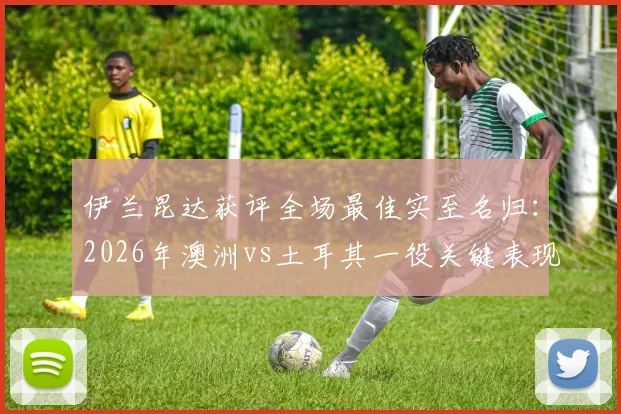 伊兰昆达获评全场最佳实至名归：2026年澳洲vs土耳其一役关键表现视频、技术解析与未来前景全览