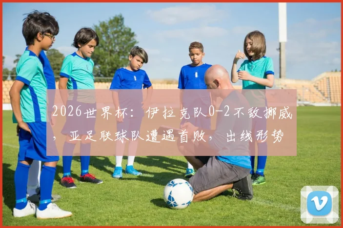 2026世界杯：伊拉克队0-2不敌挪威，亚足联球队遭遇首败，出线形势分析