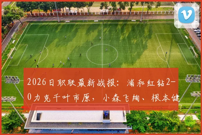 2026日职联最新战报：浦和红钻2-0力克千叶市原，小森飞绚、根本健太连场建功