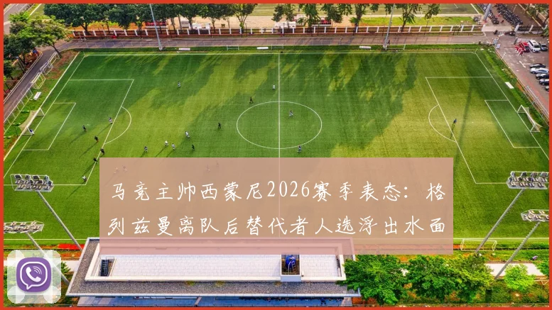 马竞主帅西蒙尼2026赛季表态：格列兹曼离队后替代者人选浮出水面，三大潜在引援目标曝光