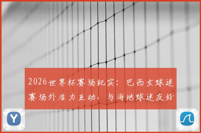 2026世界杯赛场纪实：巴西女球迷赛场外活力互动，与海地球迷友好合影展现足球温度