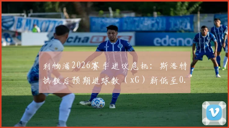 利物浦2026赛季进攻危机：斯洛特执教后预期进球数（xG）新低至0.17，深度解析战术困境与数据背后的原因