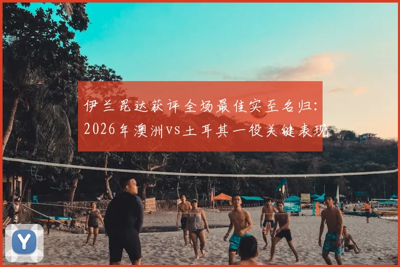伊兰昆达获评全场最佳实至名归：2026年澳洲vs土耳其一役关键表现视频、技术解析与未来前景全览