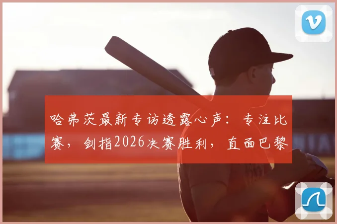 哈弗茨最新专访透露心声：专注比赛，剑指2026决赛胜利，直面巴黎挑战