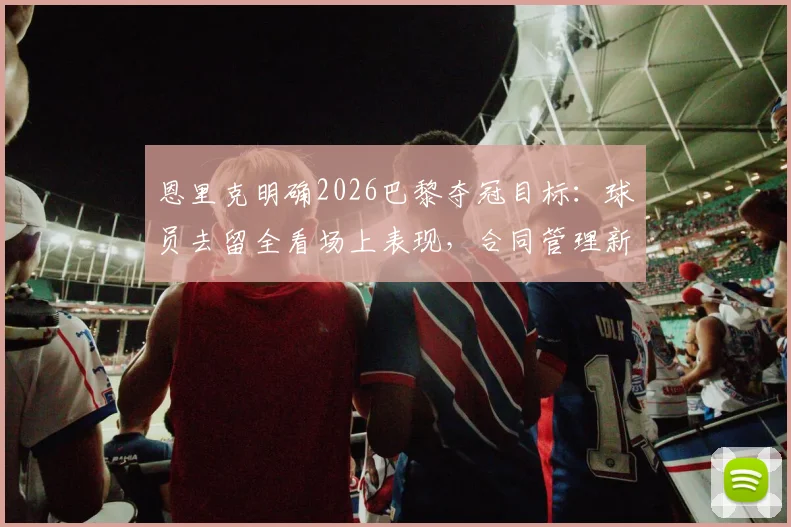 恩里克明确2026巴黎夺冠目标：球员去留全看场上表现，合同管理新规引关注