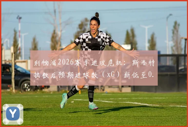 利物浦2026赛季进攻危机：斯洛特执教后预期进球数（xG）新低至0.17，深度解析战术困境与数据背后的原因