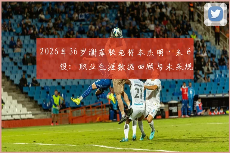 2026年36岁谢菲联老将本杰明·米退役：职业生涯数据回顾与未来规划解读，谢菲联后卫退役最新消息