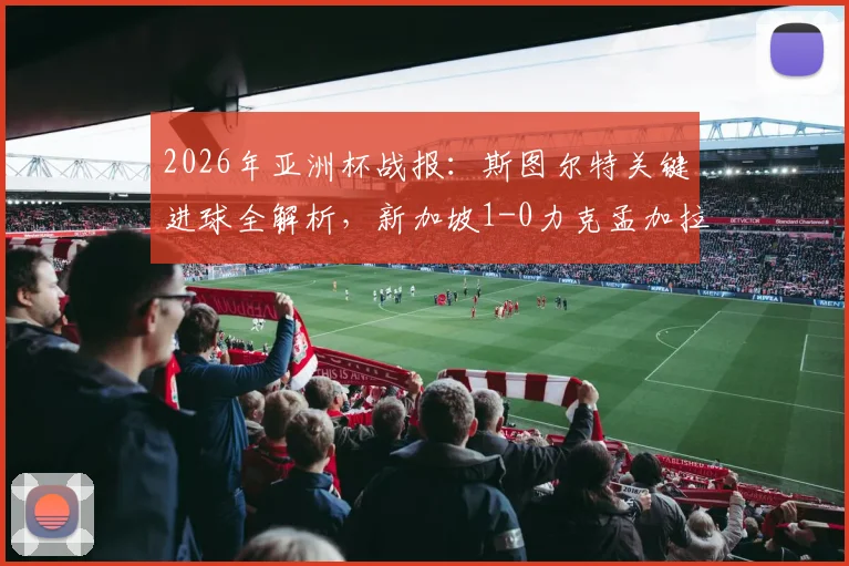 2026年亚洲杯战报：斯图尔特关键进球全解析，新加坡1-0力克孟加拉国出线形势展望