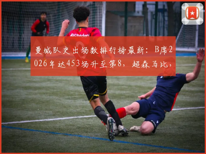 曼城队史出场数排行榜最新：B席2026年达453场升至第8，超森马比，附前十名完整榜单解析