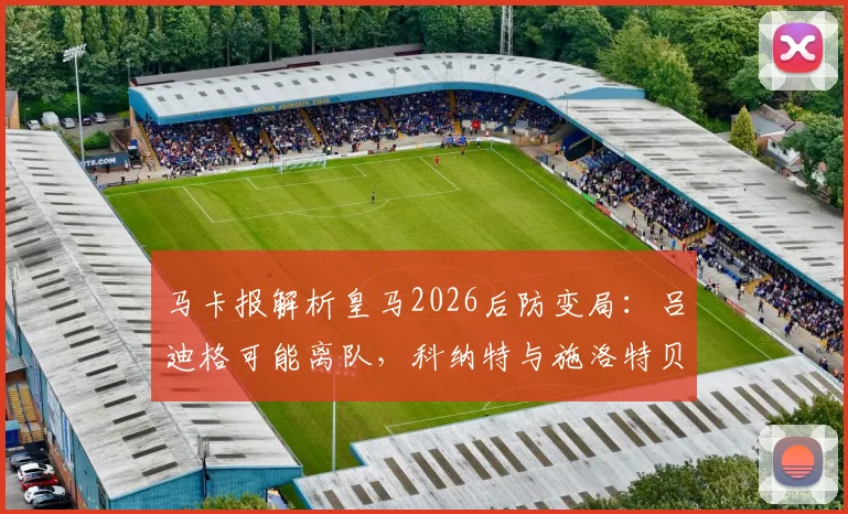 马卡报解析皇马2026后防变局：吕迪格可能离队，科纳特与施洛特贝克成重点引援目标