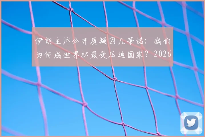 伊朗主帅公开质疑因凡蒂诺：我们为何成世界杯最受压迫国家？2026年前景几何？