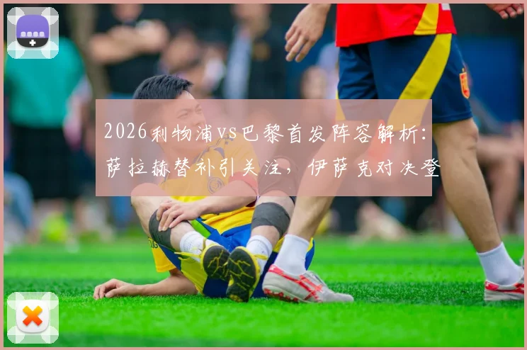 2026利物浦vs巴黎首发阵容解析：萨拉赫替补引关注，伊萨克对决登贝莱成看点，维尔茨位置揭秘