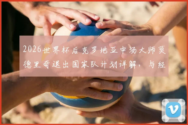 2026世界杯后克罗地亚中场大师莫德里奇退出国家队计划详解，与经纪人阿莫林关键会面在即