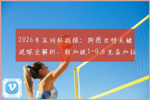 2026年亚洲杯战报：斯图尔特关键进球全解析，新加坡1-0力克孟加拉国出线形势展望