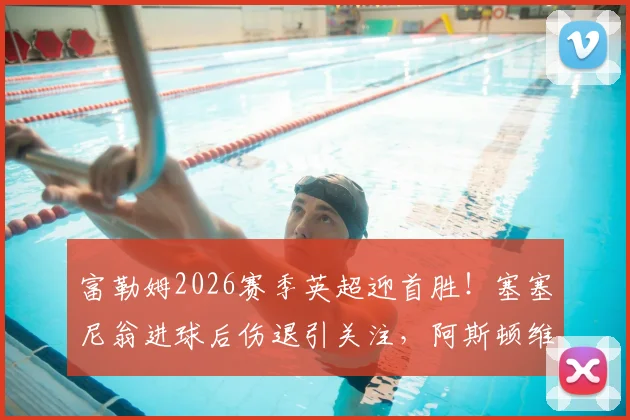 富勒姆2026赛季英超迎首胜！塞塞尼翁进球后伤退引关注，阿斯顿维拉开局失利