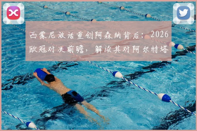 西蒙尼放话重创阿森纳背后：2026欧冠对决前瞻，解读其对阿尔特塔战术的钦佩