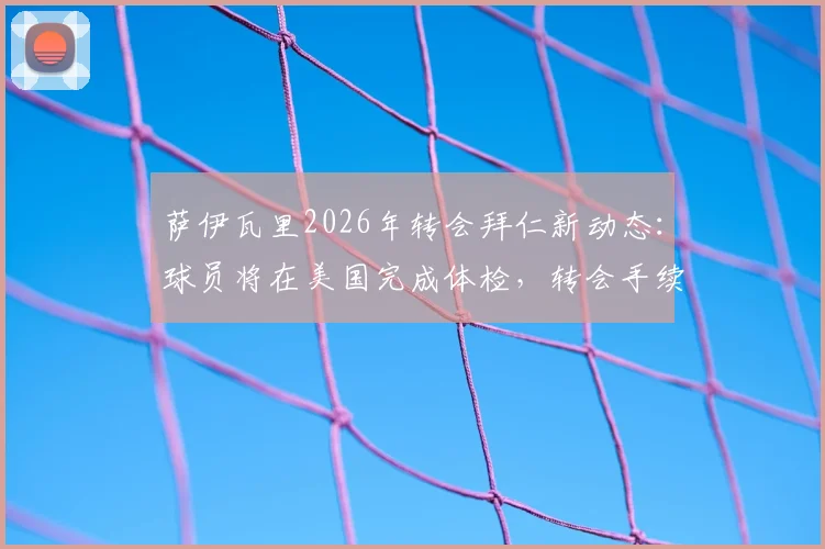 萨伊瓦里2026年转会拜仁新动态:球员将在美国完成体检,转会手续预计同步敲定