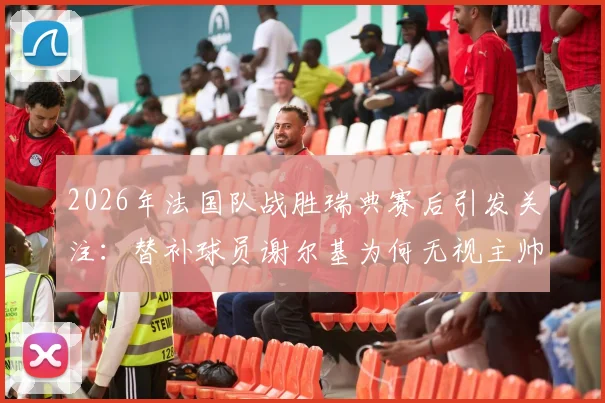 2026年法国队战胜瑞典赛后引发关注：替补球员谢尔基为何无视主帅德尚的问候？