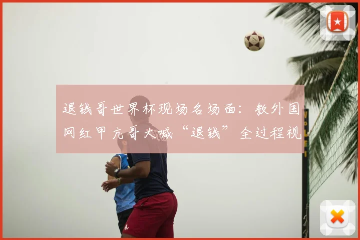 退钱哥世界杯现场名场面：教外国网红甲亢哥大喊“退钱”全过程视频走红，看中国球迷文化如何火爆出海