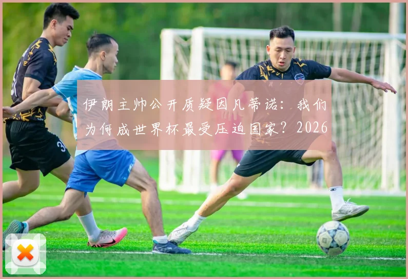 伊朗主帅公开质疑因凡蒂诺：我们为何成世界杯最受压迫国家？2026年前景几何？