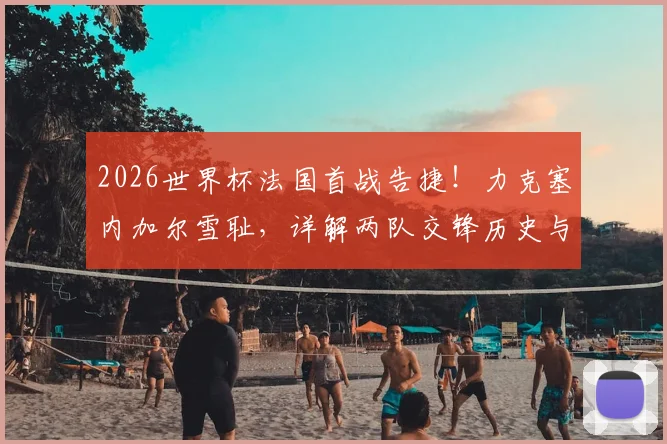 2026世界杯法国首战告捷！力克塞内加尔雪耻，详解两队交锋历史与新阵容