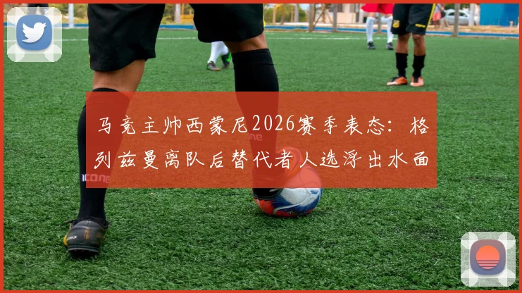 马竞主帅西蒙尼2026赛季表态:格列兹曼离队后替代者人选浮出水面,三大潜在引援目标曝光