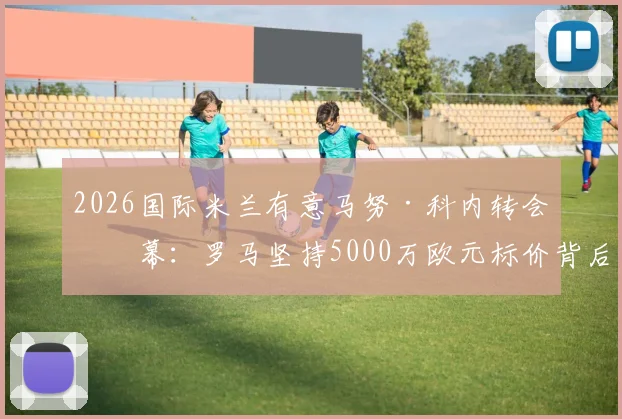 2026国际米兰有意马努·科内转会内幕：罗马坚持5000万欧元标价背后的谈判策略与球员前景分析