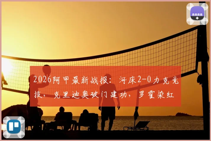 2026阿甲最新战报：河床2-0力克竞技，克里迪奥破门建功，罗霍染红离场，附全场集锦与赛后深度分析