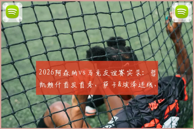2026阿森纳vs马竞友谊赛实录：哲凯赖什首发首秀，萨卡&埃泽连线，小蜘蛛对位格子技术统计详解