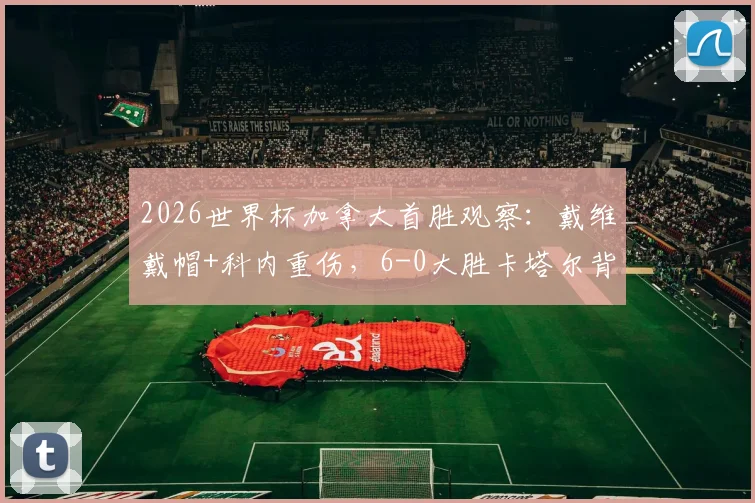 2026世界杯加拿大首胜观察：戴维戴帽+科内重伤，6-0大胜卡塔尔背后战术与技术统计全解析