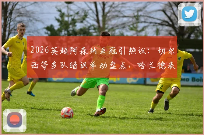 2026英超阿森纳丢冠引热议：切尔西等多队暗讽举动盘点，哈兰德表情成焦点