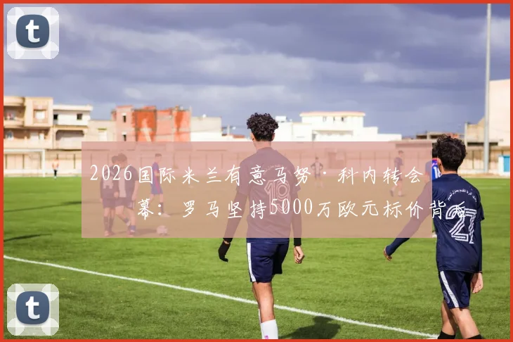 2026国际米兰有意马努·科内转会内幕：罗马坚持5000万欧元标价背后的谈判策略与球员前景分析
