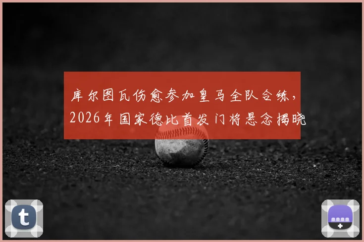 库尔图瓦伤愈参加皇马全队合练，2026年国家德比首发门将悬念揭晓？深度分析其对战局影响