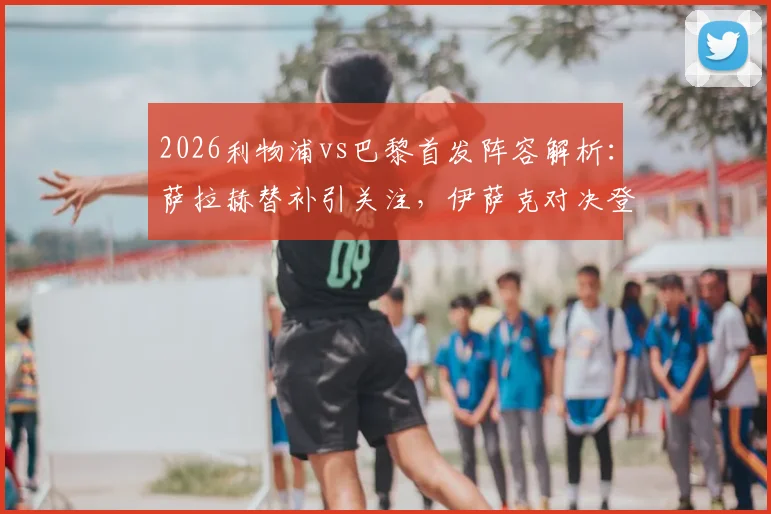2026利物浦vs巴黎首发阵容解析：萨拉赫替补引关注，伊萨克对决登贝莱成看点，维尔茨位置揭秘