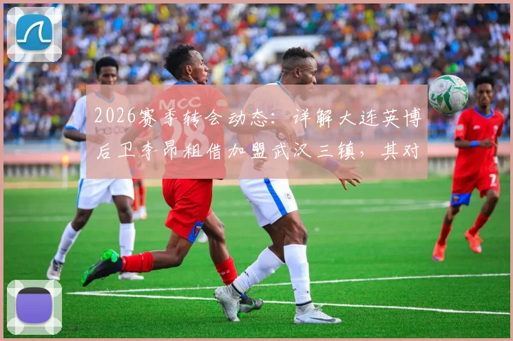 2026赛季转会动态：详解大连英博后卫李昂租借加盟武汉三镇，其对球队后防线的实际影响评估