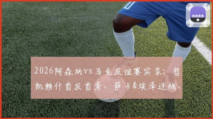 2026阿森纳vs马竞友谊赛实录:哲凯赖什首发首秀,萨卡&埃泽连线,小蜘蛛对位格子技术统计详解