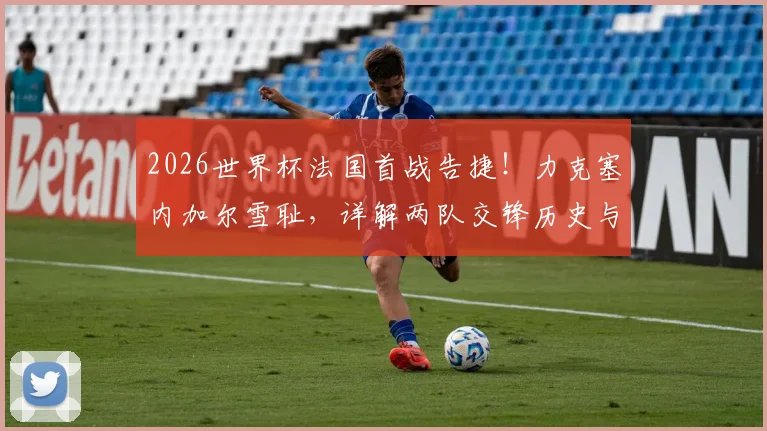 2026世界杯法国首战告捷！力克塞内加尔雪耻，详解两队交锋历史与新阵容