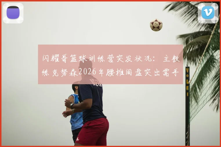 闪耀哥篮球训练营突发状况：主教练克努森2026年腰椎间盘突出需手术，训练安排及学员课程调整方案公布