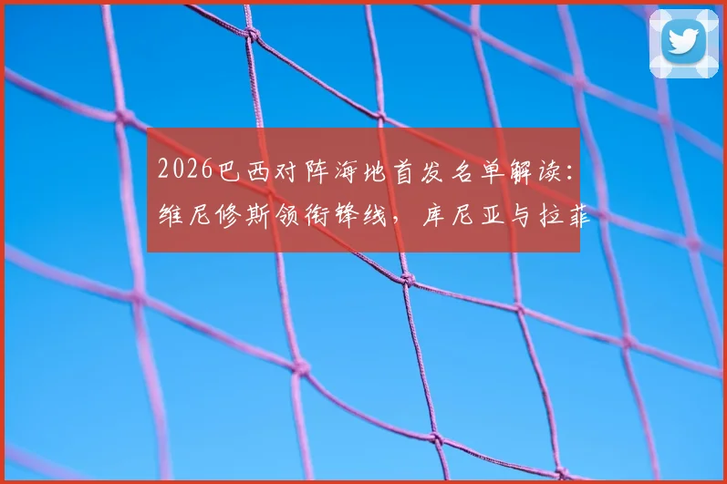 2026巴西对阵海地首发名单解读：维尼修斯领衔锋线，库尼亚与拉菲尼亚两翼齐飞，附双方历史交锋全记录