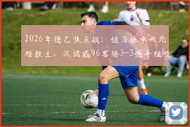 2026年德乙焦点战：佐马独中两元难救主，汉诺威96客场3-3憾平纽伦堡，升级梦碎背后细节解析
